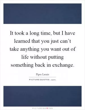 It took a long time, but I have learned that you just can’t take anything you want out of life without putting something back in exchange Picture Quote #1