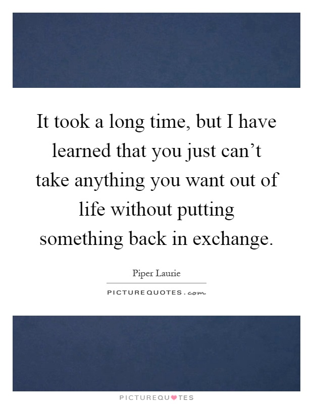 It took a long time, but I have learned that you just can't take anything you want out of life without putting something back in exchange Picture Quote #1