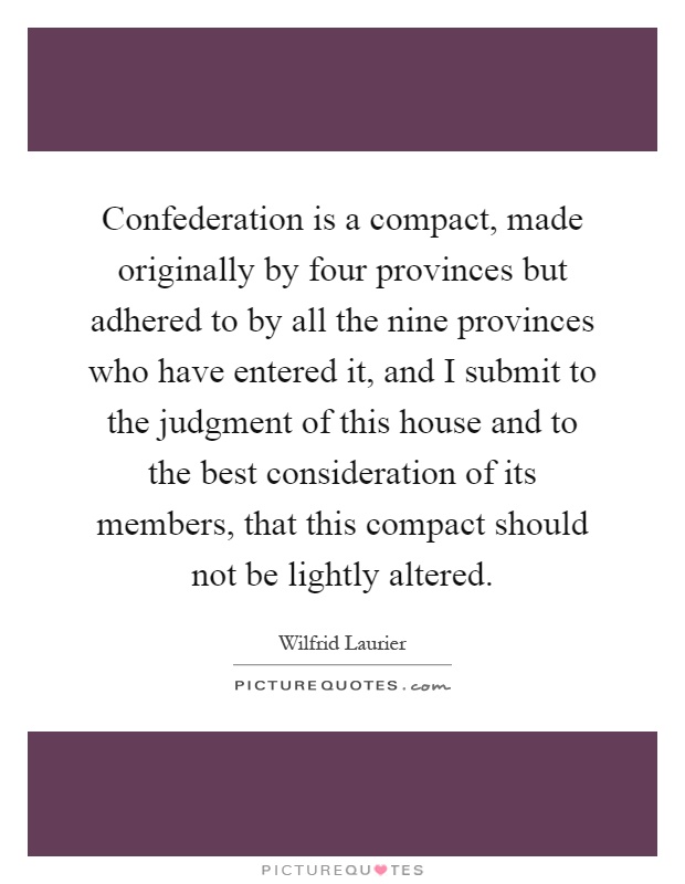 Confederation is a compact, made originally by four provinces but adhered to by all the nine provinces who have entered it, and I submit to the judgment of this house and to the best consideration of its members, that this compact should not be lightly altered Picture Quote #1