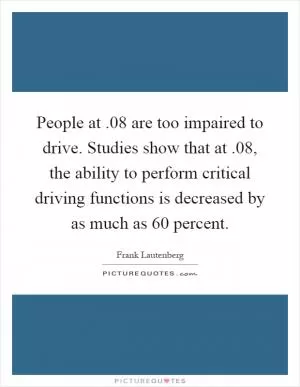People at.08 are too impaired to drive. Studies show that at.08, the ability to perform critical driving functions is decreased by as much as 60 percent Picture Quote #1