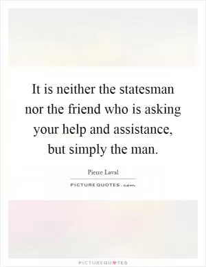It is neither the statesman nor the friend who is asking your help and assistance, but simply the man Picture Quote #1