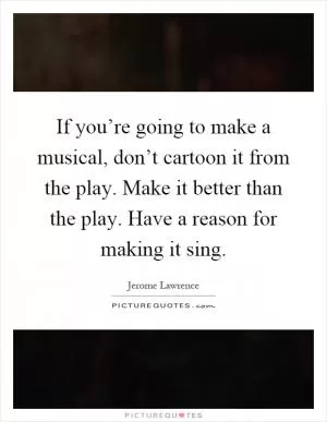 If you’re going to make a musical, don’t cartoon it from the play. Make it better than the play. Have a reason for making it sing Picture Quote #1