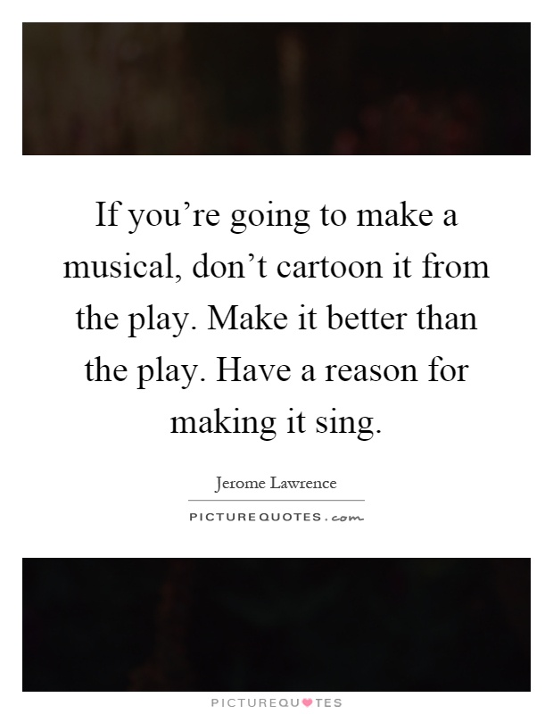 If you're going to make a musical, don't cartoon it from the play. Make it better than the play. Have a reason for making it sing Picture Quote #1