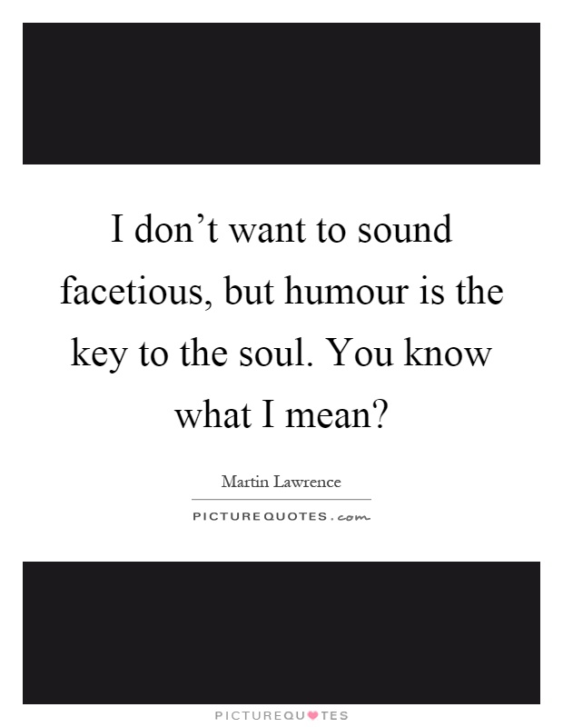 I don't want to sound facetious, but humour is the key to the soul. You know what I mean? Picture Quote #1