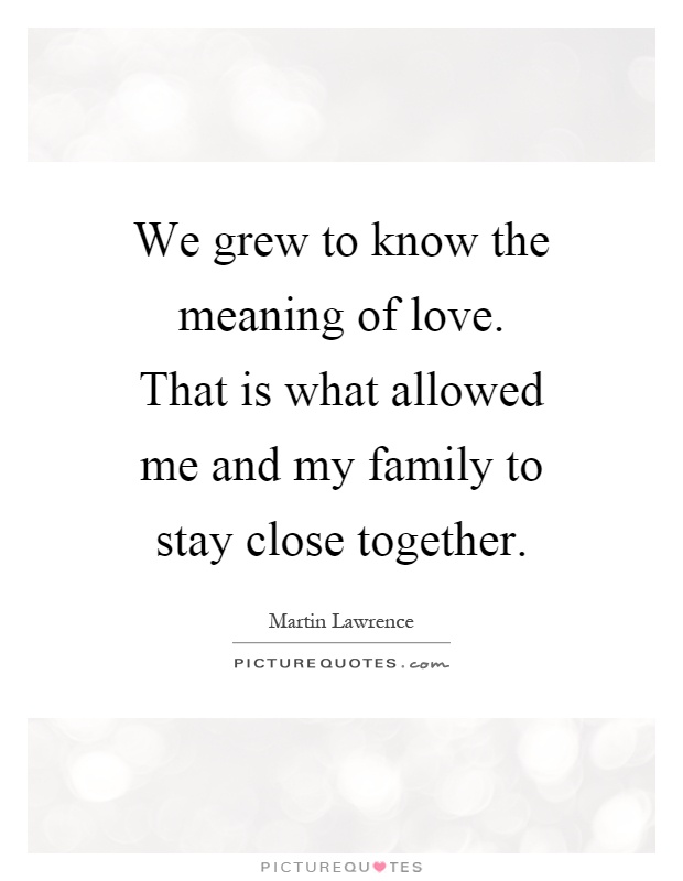 We grew to know the meaning of love. That is what allowed me and my family to stay close together Picture Quote #1