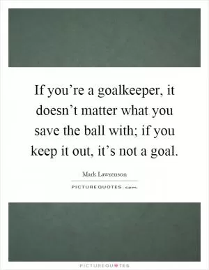 If you’re a goalkeeper, it doesn’t matter what you save the ball with; if you keep it out, it’s not a goal Picture Quote #1