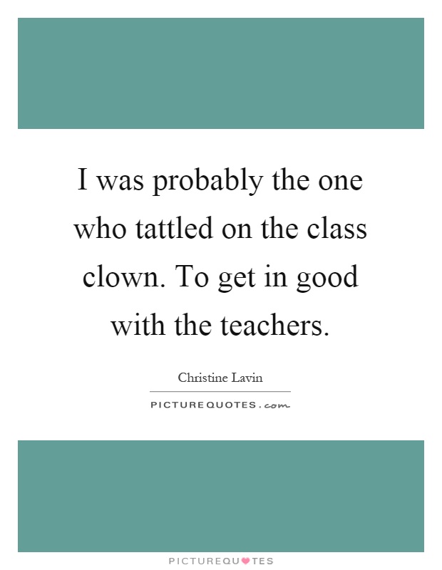 I was probably the one who tattled on the class clown. To get in good with the teachers Picture Quote #1