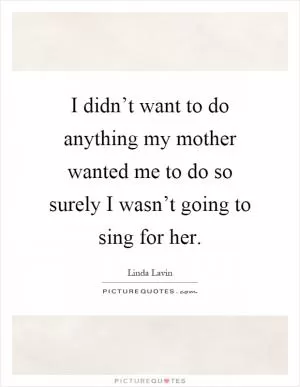 I didn’t want to do anything my mother wanted me to do so surely I wasn’t going to sing for her Picture Quote #1