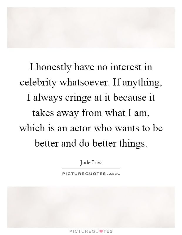 I honestly have no interest in celebrity whatsoever. If anything, I always cringe at it because it takes away from what I am, which is an actor who wants to be better and do better things Picture Quote #1