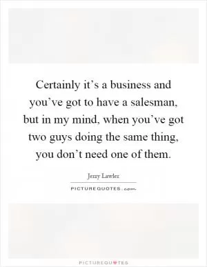Certainly it’s a business and you’ve got to have a salesman, but in my mind, when you’ve got two guys doing the same thing, you don’t need one of them Picture Quote #1