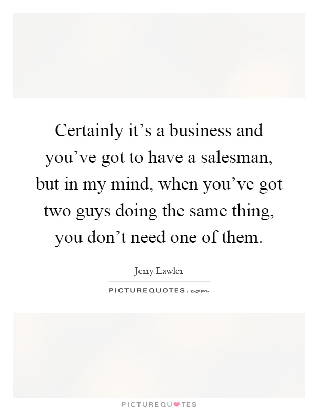 Certainly it's a business and you've got to have a salesman, but in my mind, when you've got two guys doing the same thing, you don't need one of them Picture Quote #1