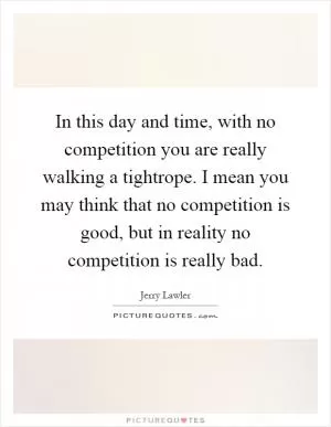 In this day and time, with no competition you are really walking a tightrope. I mean you may think that no competition is good, but in reality no competition is really bad Picture Quote #1
