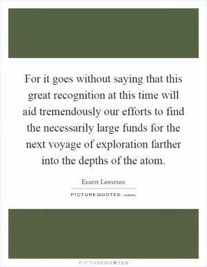 For it goes without saying that this great recognition at this time will aid tremendously our efforts to find the necessarily large funds for the next voyage of exploration farther into the depths of the atom Picture Quote #1