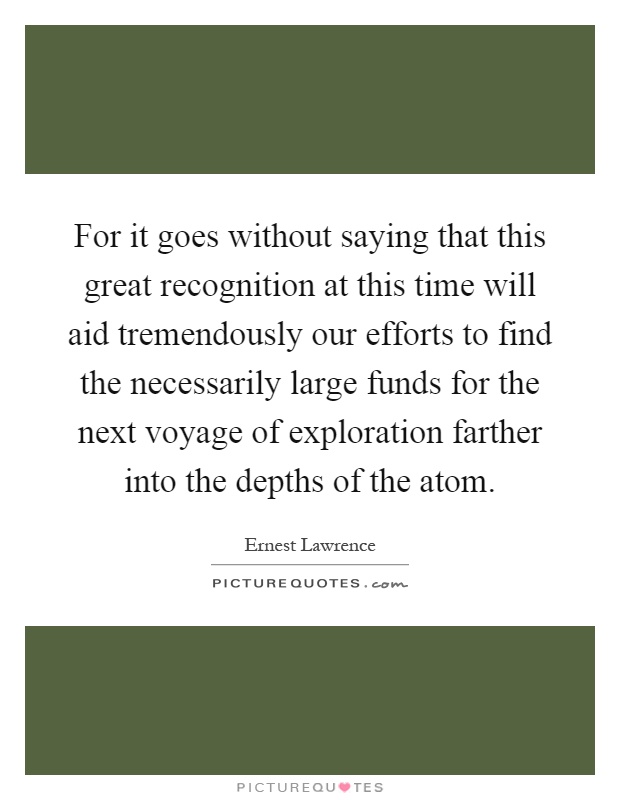 For it goes without saying that this great recognition at this time will aid tremendously our efforts to find the necessarily large funds for the next voyage of exploration farther into the depths of the atom Picture Quote #1