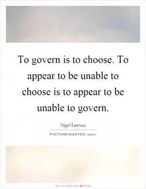 To govern is to choose. To appear to be unable to choose is to appear to be unable to govern Picture Quote #1