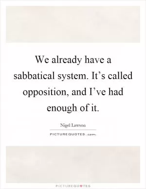 We already have a sabbatical system. It’s called opposition, and I’ve had enough of it Picture Quote #1
