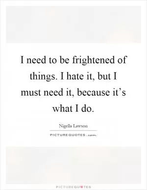 I need to be frightened of things. I hate it, but I must need it, because it’s what I do Picture Quote #1