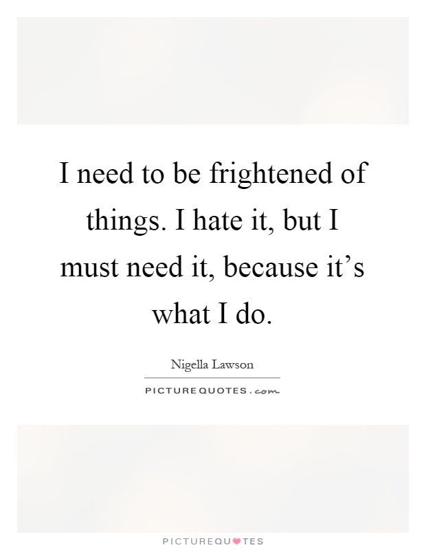 I need to be frightened of things. I hate it, but I must need it, because it's what I do Picture Quote #1