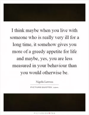 I think maybe when you live with someone who is really very ill for a long time, it somehow gives you more of a greedy appetite for life and maybe, yes, you are less measured in your behaviour than you would otherwise be Picture Quote #1