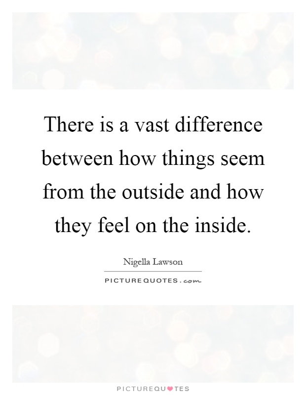 There is a vast difference between how things seem from the outside and how they feel on the inside Picture Quote #1