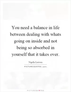 You need a balance in life between dealing with whats going on inside and not being so absorbed in yourself that it takes over Picture Quote #1