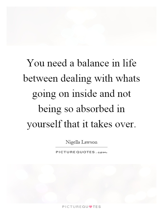 You need a balance in life between dealing with whats going on inside and not being so absorbed in yourself that it takes over Picture Quote #1