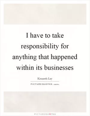 I have to take responsibility for anything that happened within its businesses Picture Quote #1