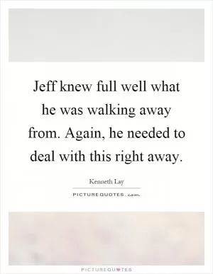 Jeff knew full well what he was walking away from. Again, he needed to deal with this right away Picture Quote #1