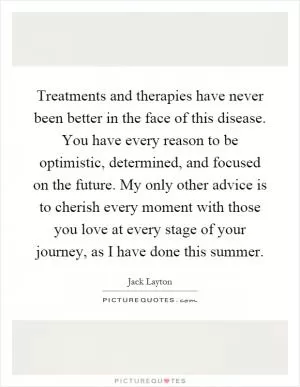 Treatments and therapies have never been better in the face of this disease. You have every reason to be optimistic, determined, and focused on the future. My only other advice is to cherish every moment with those you love at every stage of your journey, as I have done this summer Picture Quote #1