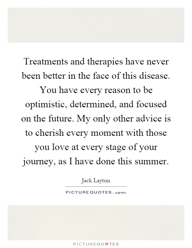Treatments and therapies have never been better in the face of this disease. You have every reason to be optimistic, determined, and focused on the future. My only other advice is to cherish every moment with those you love at every stage of your journey, as I have done this summer Picture Quote #1