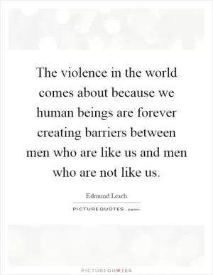 The violence in the world comes about because we human beings are forever creating barriers between men who are like us and men who are not like us Picture Quote #1