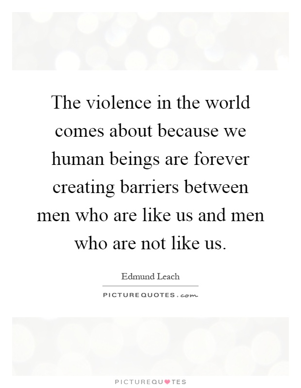 The violence in the world comes about because we human beings are forever creating barriers between men who are like us and men who are not like us Picture Quote #1