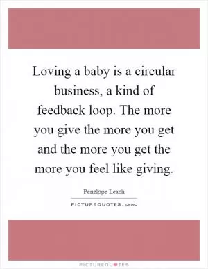 Loving a baby is a circular business, a kind of feedback loop. The more you give the more you get and the more you get the more you feel like giving Picture Quote #1