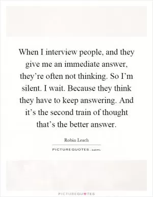 When I interview people, and they give me an immediate answer, they’re often not thinking. So I’m silent. I wait. Because they think they have to keep answering. And it’s the second train of thought that’s the better answer Picture Quote #1