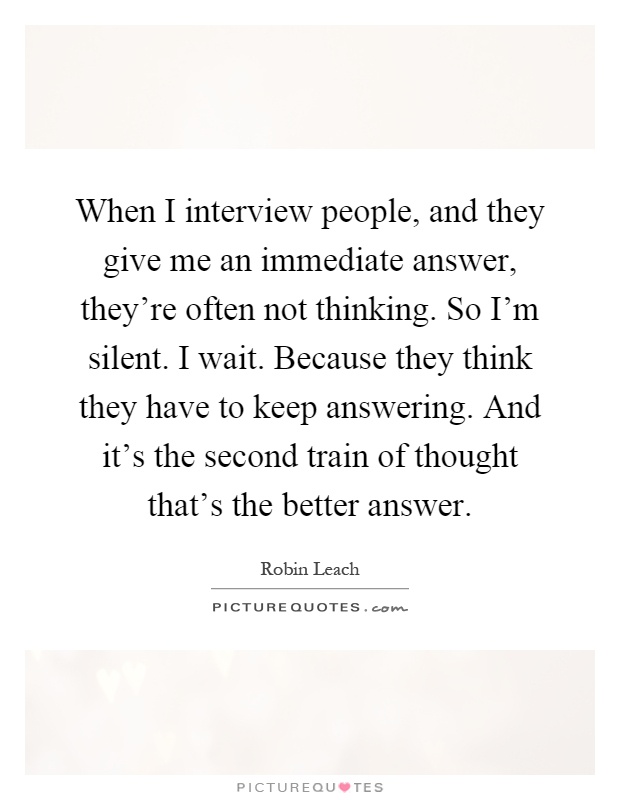 When I interview people, and they give me an immediate answer, they're often not thinking. So I'm silent. I wait. Because they think they have to keep answering. And it's the second train of thought that's the better answer Picture Quote #1