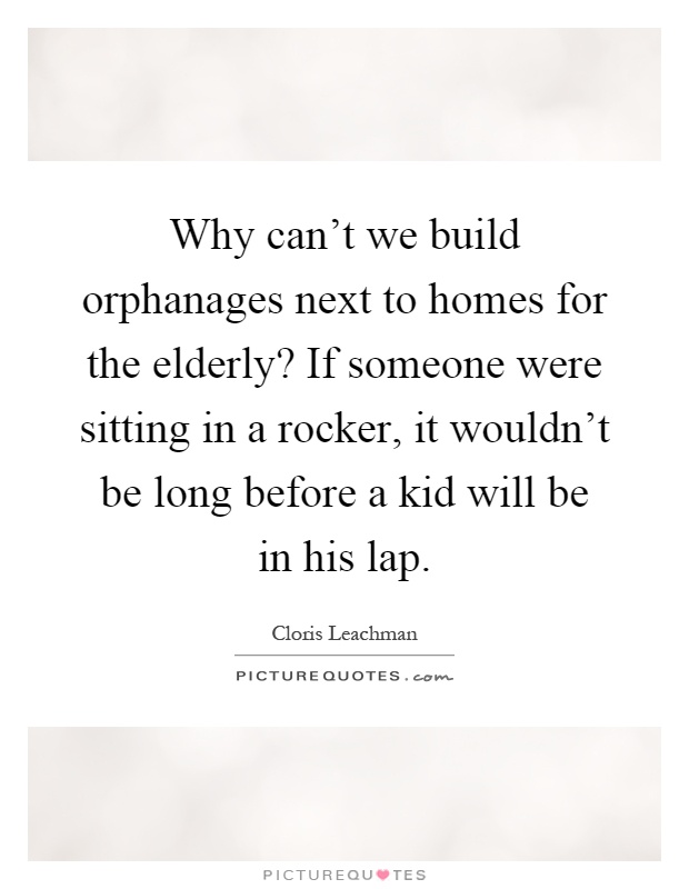 Why can't we build orphanages next to homes for the elderly? If someone were sitting in a rocker, it wouldn't be long before a kid will be in his lap Picture Quote #1