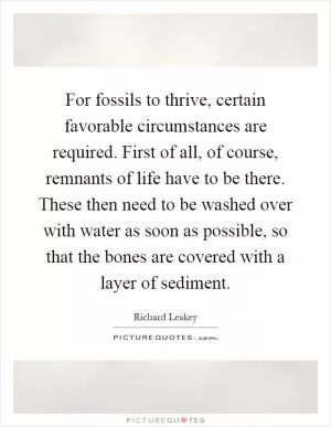 For fossils to thrive, certain favorable circumstances are required. First of all, of course, remnants of life have to be there. These then need to be washed over with water as soon as possible, so that the bones are covered with a layer of sediment Picture Quote #1