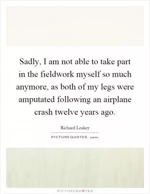 Sadly, I am not able to take part in the fieldwork myself so much anymore, as both of my legs were amputated following an airplane crash twelve years ago Picture Quote #1