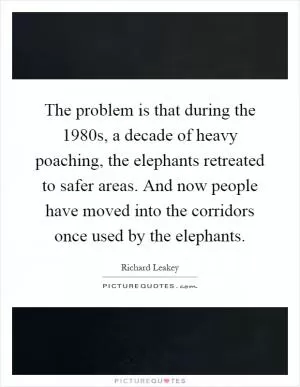 The problem is that during the 1980s, a decade of heavy poaching, the elephants retreated to safer areas. And now people have moved into the corridors once used by the elephants Picture Quote #1