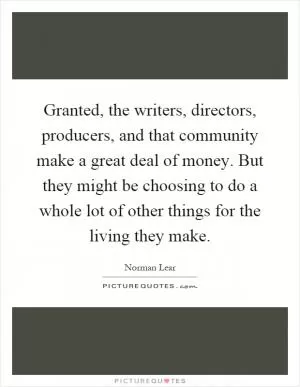 Granted, the writers, directors, producers, and that community make a great deal of money. But they might be choosing to do a whole lot of other things for the living they make Picture Quote #1