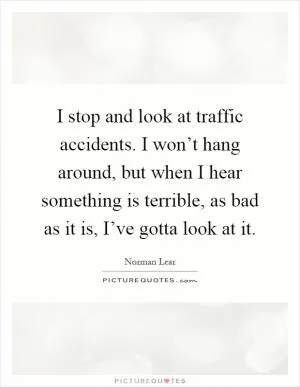I stop and look at traffic accidents. I won’t hang around, but when I hear something is terrible, as bad as it is, I’ve gotta look at it Picture Quote #1