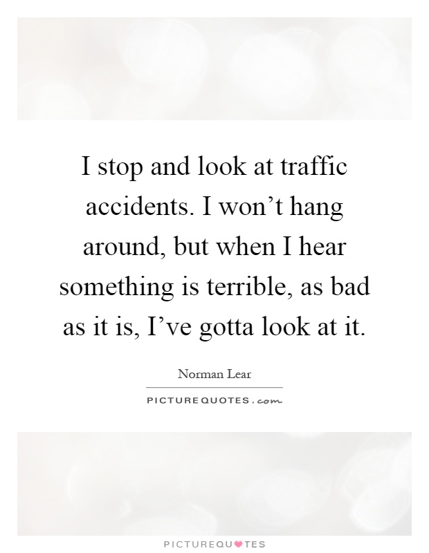 I stop and look at traffic accidents. I won't hang around, but when I hear something is terrible, as bad as it is, I've gotta look at it Picture Quote #1