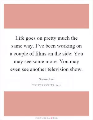 Life goes on pretty much the same way. I’ve been working on a couple of films on the side. You may see some more. You may even see another television show Picture Quote #1