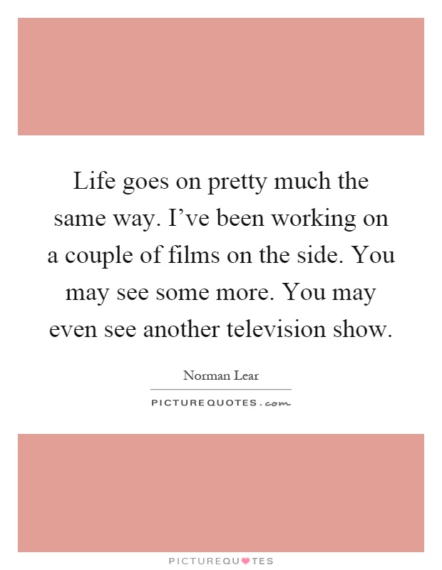 Life goes on pretty much the same way. I've been working on a couple of films on the side. You may see some more. You may even see another television show Picture Quote #1