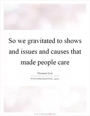 So we gravitated to shows and issues and causes that made people care Picture Quote #1