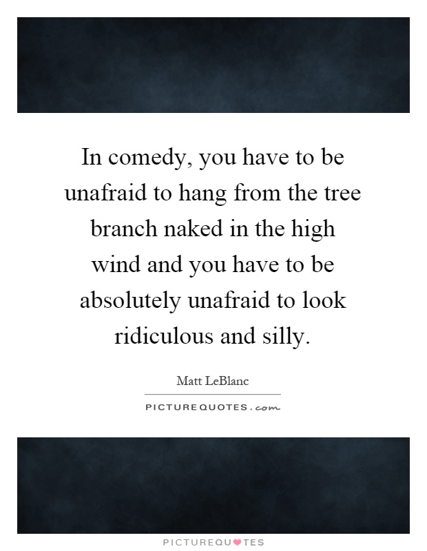 In comedy, you have to be unafraid to hang from the tree branch naked in the high wind and you have to be absolutely unafraid to look ridiculous and silly Picture Quote #1