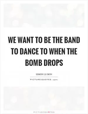 We want to be the band to dance to when the bomb drops Picture Quote #1