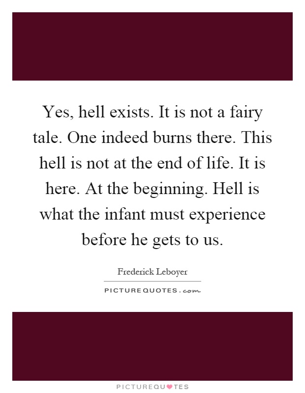 Yes, hell exists. It is not a fairy tale. One indeed burns there. This hell is not at the end of life. It is here. At the beginning. Hell is what the infant must experience before he gets to us Picture Quote #1