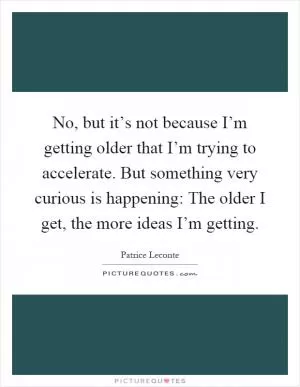No, but it’s not because I’m getting older that I’m trying to accelerate. But something very curious is happening: The older I get, the more ideas I’m getting Picture Quote #1