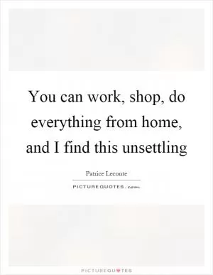 You can work, shop, do everything from home, and I find this unsettling Picture Quote #1